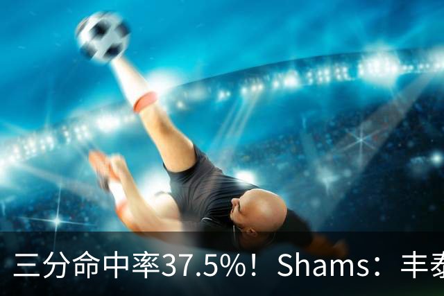 三分命中率37.5%！Shams：丰泰基奥计划与热火签下一份一年合同