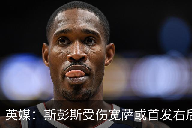英媒：斯彭斯受伤宽萨或首发右后卫 萨卡戈登大概率先发